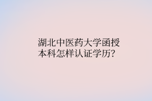 湖北中醫(yī)藥大學(xué)函授本科怎樣認證學(xué)歷？