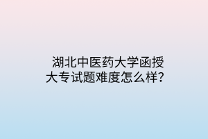 湖北中醫(yī)藥大學(xué)函授大專試題難度怎么樣？